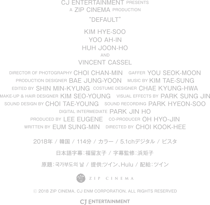  CJ ENTERTAINMENT PRESENTS A ZIP CINEMA PRODUCTION “DEFAULT”. KIM HYE-SOO, YOO AH-IN, HUH JOON-HO,VINCENT CASSEL, DIRECTOR OF PHOTOGRAPHY: CHOI CHAN-MIN, GAFFER: YOU SEOK-MOON, PRODUCTION DESIGNER: BAE JUNG-YOON, MUSIC BY: KIM TAE-SUNG, EDITED BY: SHIN MIN-KYUNG, COSTUME DESIGNER: CHAE KYUNG-HWA, MAKE-UP & HAIR DESIGNER: KIM SEO-YOUNG, PRODUCED BY: LEE EUGENE, CO-PRODUCER: OH HYO-JIN, WRITTEN BY: EUM SUNG-MIN, DIRECTED BY: CHOI KOOK-HEE, キム・ヘス, ユ・アイン, ホ・ジュノ, ヴァンサン・カッセル, 撮影　チェ・チャンミン, 照明　ユ・ソクムン, プロダクションデザイン　ペ・ジョンユン, 音楽　キム・テソン, 編集　シン・ミンギュン, 衣装デザイン　チェ・キョンファ, ヘアメイク　キム・ソヨン, プロデューサー　イ・ユジン, coプロデューサー　オ・ヒョジン, 脚本　オム・ソンミン, 監督　チェ・グクヒ 2018年 / 韓国映画 / 114分 / カラー / 5.1chデジタル / ビスタ / 日本語字幕：福留友子 / 字幕監修：浜矩子 原題：국가부도의 날 / 提供:ツイン、Hulu / 配給：ツイン (c) 2018 ZIP CINEMA, CJ ENM CORPORATION, ALL RIGHTS RESERVED kokka-hasan.com 