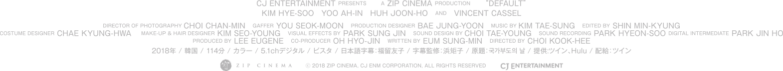  CJ ENTERTAINMENT PRESENTS A ZIP CINEMA PRODUCTION “DEFAULT”. KIM HYE-SOO, YOO AH-IN, HUH JOON-HO,VINCENT CASSEL, DIRECTOR OF PHOTOGRAPHY: CHOI CHAN-MIN, GAFFER: YOU SEOK-MOON, PRODUCTION DESIGNER: BAE JUNG-YOON, MUSIC BY: KIM TAE-SUNG, EDITED BY: SHIN MIN-KYUNG, COSTUME DESIGNER: CHAE KYUNG-HWA, MAKE-UP & HAIR DESIGNER: KIM SEO-YOUNG, PRODUCED BY: LEE EUGENE, CO-PRODUCER: OH HYO-JIN, WRITTEN BY: EUM SUNG-MIN, DIRECTED BY: CHOI KOOK-HEE, キム・ヘス, ユ・アイン, ホ・ジュノ, ヴァンサン・カッセル, 撮影　チェ・チャンミン, 照明　ユ・ソクムン, プロダクションデザイン　ペ・ジョンユン, 音楽　キム・テソン, 編集　シン・ミンギュン, 衣装デザイン　チェ・キョンファ, ヘアメイク　キム・ソヨン, プロデューサー　イ・ユジン, coプロデューサー　オ・ヒョジン, 脚本　オム・ソンミン, 監督　チェ・グクヒ 2018年 / 韓国映画 / 114分 / カラー / 5.1chデジタル / ビスタ / 日本語字幕：福留友子 / 字幕監修：浜矩子 原題：국가부도의 날 / 提供:ツイン、Hulu / 配給：ツイン (c) 2018 ZIP CINEMA, CJ ENM CORPORATION, ALL RIGHTS RESERVED kokka-hasan.com 